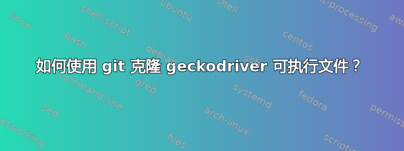 如何使用 git 克隆 geckodriver 可执行文件？