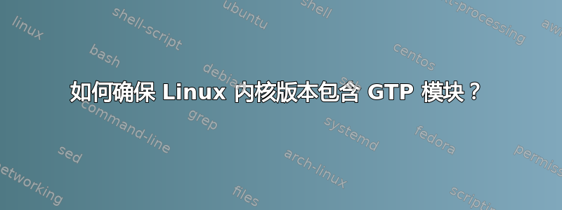 如何确保 Linux 内核版本包含 GTP 模块？