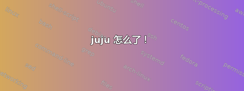 juju 怎么了！