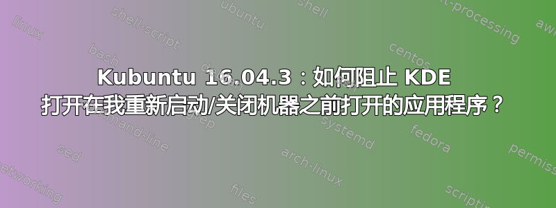 Kubuntu 16.04.3：如何阻止 KDE 打开在我重新启动/关闭机器之前打开的应用程序？