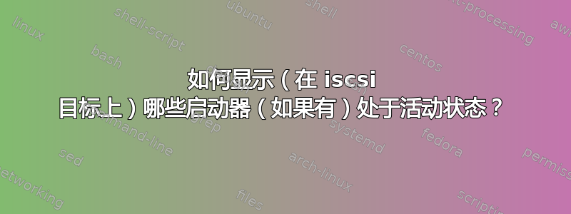 如何显示（在 iscsi 目标上）哪些启动器（如果有）处于活动状态？