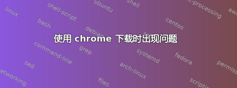 使用 chrome 下载时出现问题 