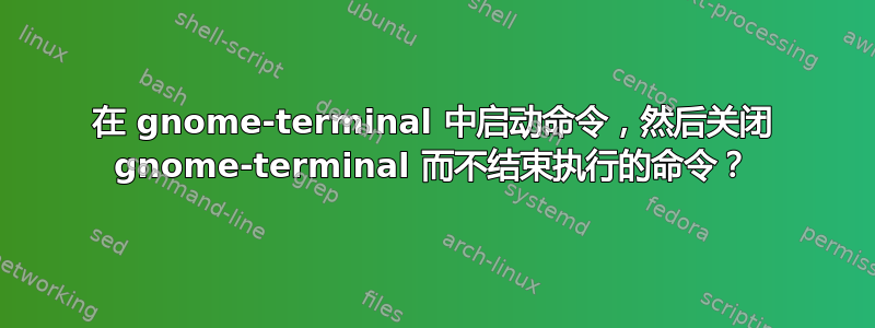 在 gnome-terminal 中启动命令，然后关闭 gnome-terminal 而不结束执行的命令？