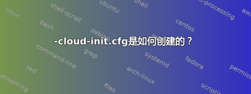 50-cloud-init.cfg是如何创建的？