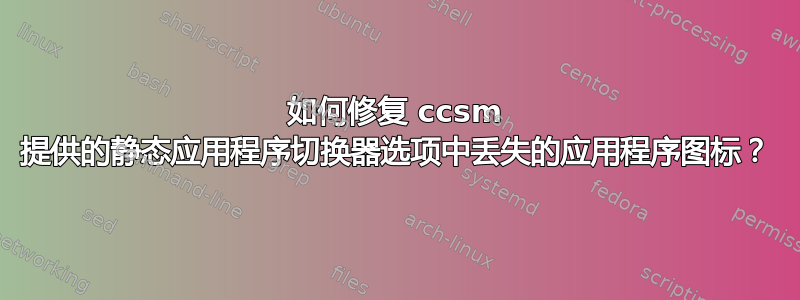 如何修复 ccsm 提供的静态应用程序切换器选项中丢失的应用程序图标？