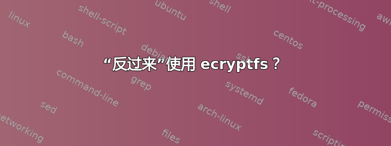 “反过来”使用 ecryptfs？