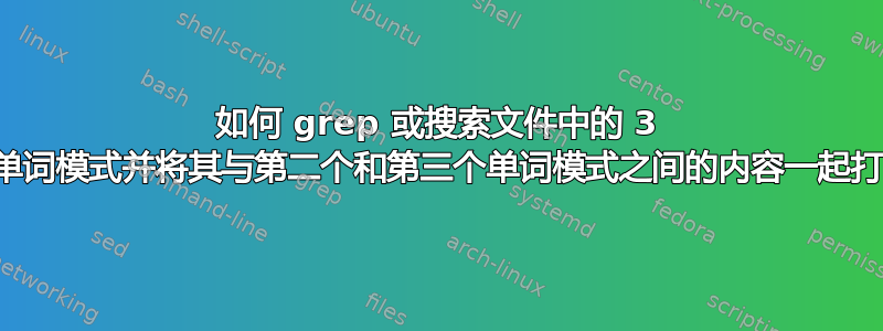 如何 grep 或搜索文件中的 3 个单词模式并将其与第二个和第三个单词模式之间的内容一起打印