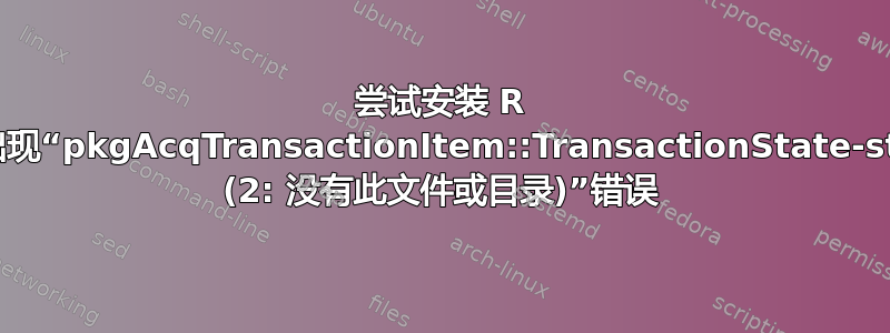 尝试安装 R 时出现“pkgAcqTransactionItem::TransactionState-stat (2: 没有此文件或目录)”错误