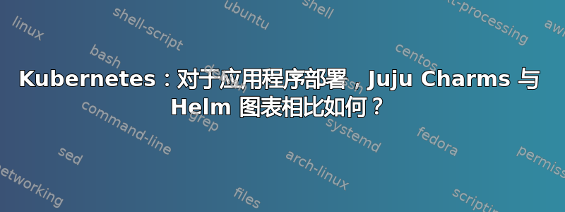 Kubernetes：对于应用程序部署，Juju Charms 与 Helm 图表相比如何？