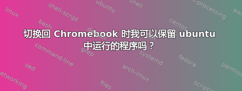 切换回 Chromebook 时我可以保留 ubuntu 中运行的程序吗？