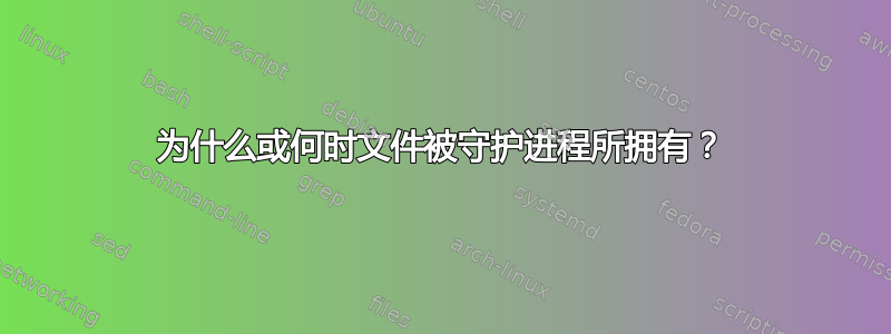 为什么或何时文件被守护进程所拥有？