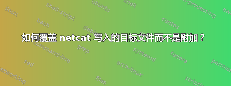 如何覆盖 netcat 写入的目标文件而不是附加？