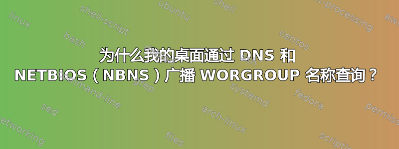 为什么我的桌面通过 DNS 和 NETBIOS（NBNS）广播 WORGROUP 名称查询？