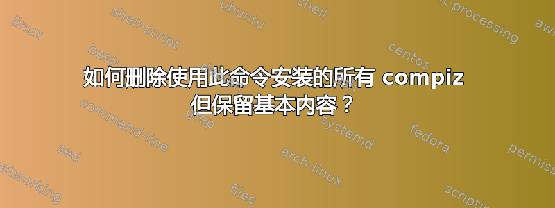 如何删除使用此命令安装的所有 compiz 但保留基本内容？