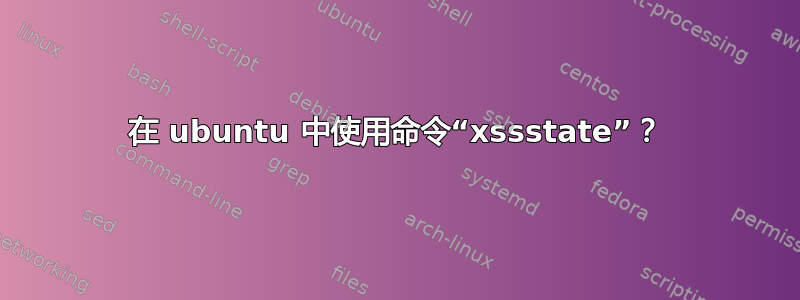 在 ubuntu 中使用命令“xssstate”？