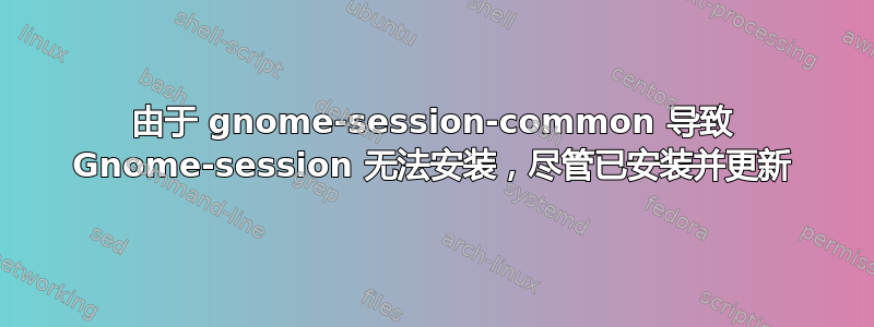 由于 gnome-session-common 导致 Gnome-session 无法安装，尽管已安装并更新