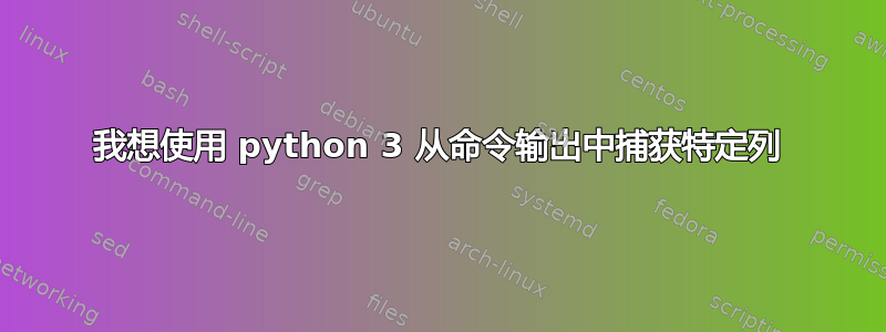 我想使用 python 3 从命令输出中捕获特定列