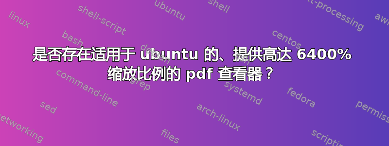 是否存在适用于 ubuntu 的、提供高达 6400% 缩放比例的 pdf 查看器？