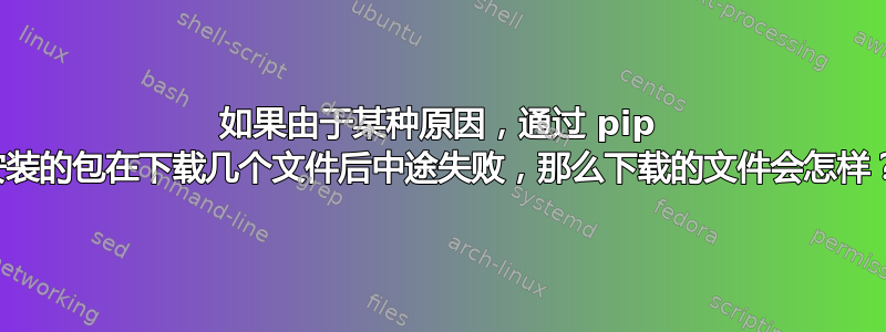 如果由于某种原因，通过 pip 安装的包在下载几个文件后中途失败，那么下载的文件会怎样？