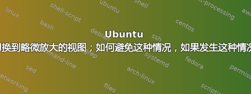 Ubuntu 由于未知原因突然切换到略微放大的视图；如何避免这种情况，如果发生这种情况，如何将其关闭？