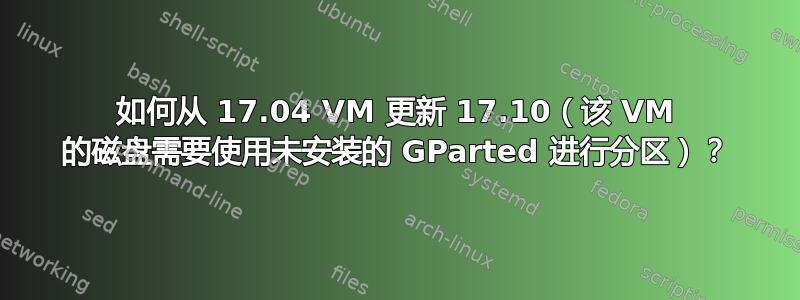 如何从 17.04 VM 更新 17.10（该 VM 的磁盘需要使用未安装的 GParted 进行分区）？