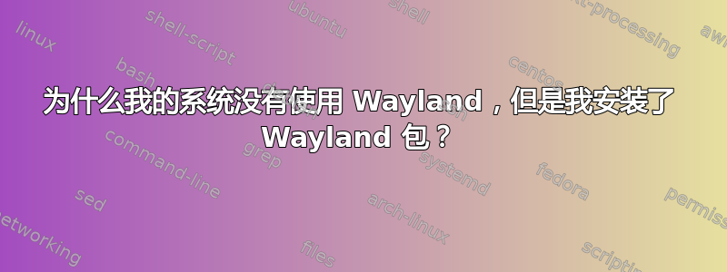 为什么我的系统没有使用 Wayland，但是我安装了 Wayland 包？