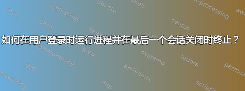 如何在用户登录时运行进程并在最后一个会话关闭时终止？