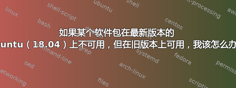 如果某个软件包在最新版本的 Ubuntu（18.04）上不可用，但在旧版本上可用，我该怎么办？