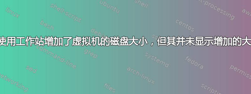 我使用工作站增加了虚拟机的磁盘大小，但其并未显示增加的大小