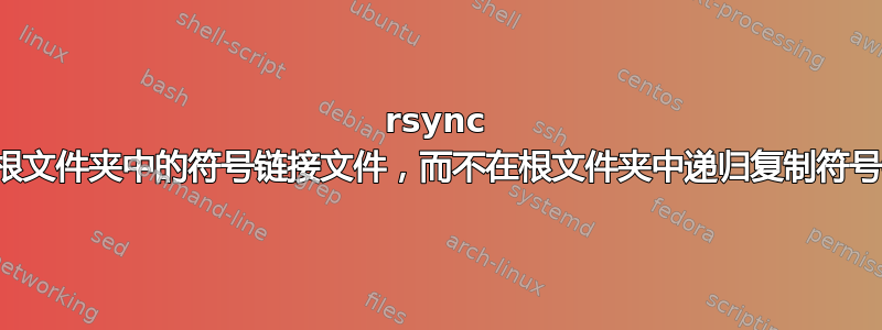 rsync 复制根文件夹中的符号链接文件，而不在根文件夹中递归复制符号链接