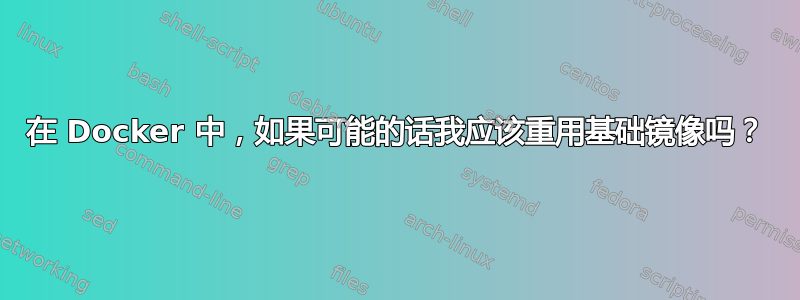 在 Docker 中，如果可能的话我应该重用基础镜像吗？