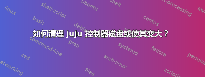 如何清理 juju 控制器磁盘或使其变大？