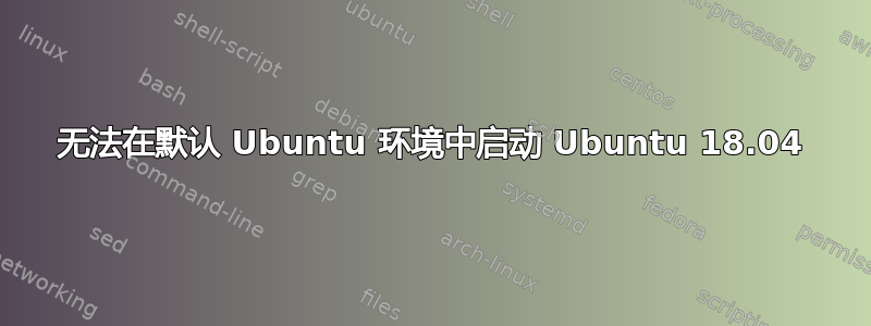 无法在默认 Ubuntu 环境中启动 Ubuntu 18.04