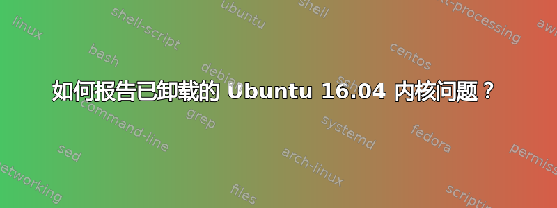 如何报告已卸载的 Ubuntu 16.04 内核问题？