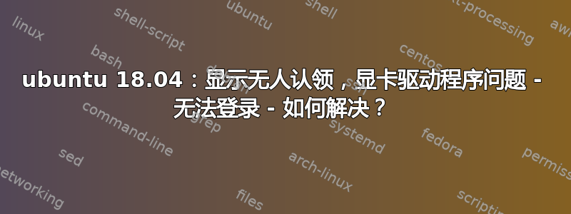 ubuntu 18.04：显示无人认领，显卡驱动程序问题 - 无法登录 - 如何解决？