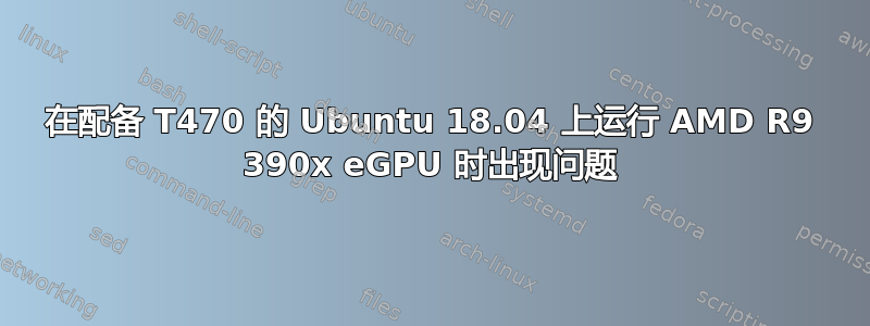 在配备 T470 的 Ubuntu 18.04 上运行 AMD R9 390x eGPU 时出现问题