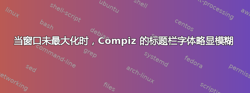 当窗口未最大化时，Compiz 的标题栏字体略显模糊