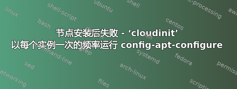 节点安装后失败 - ‘cloudinit’ 以每个实例一次的频率运行 config-apt-configure