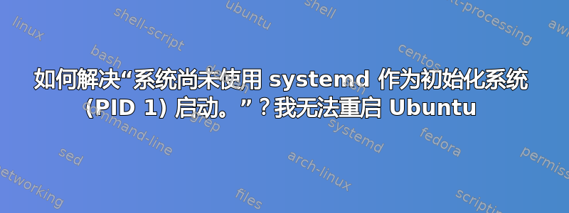 如何解决“系统尚未使用 systemd 作为初始化系统 (PID 1) 启动。”？我无法重启 Ubuntu