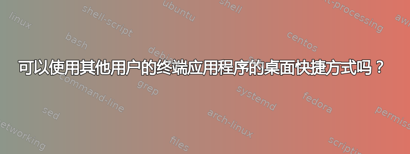 可以使用其他用户的终端应用程序的桌面快捷方式吗？