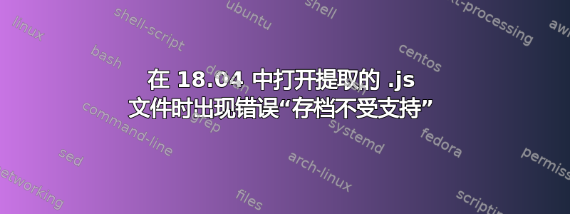 在 18.04 中打开提取的 .js 文件时出现错误“存档不受支持”