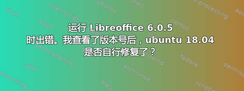 运行 Libreoffice 6.0.5 时出错。我查看了版本号后，ubuntu 18.04 是否自行修复了？