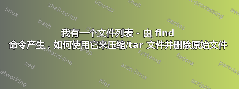 我有一个文件列表 - 由 find 命令产生，如何使用它来压缩/tar 文件并删除原始文件