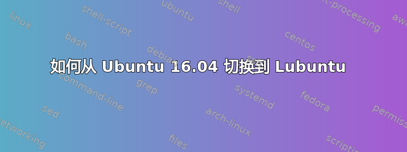 如何从 Ubuntu 16.04 切换到 Lubuntu 