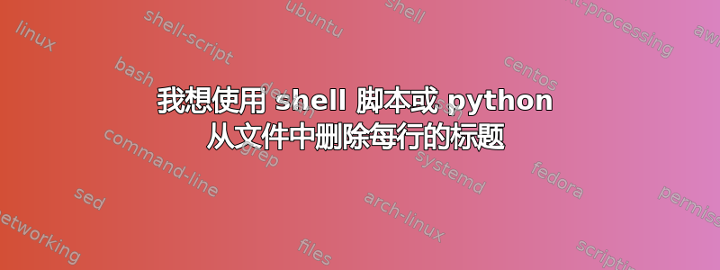 我想使用 shell 脚本或 python 从文件中删除每行的标题