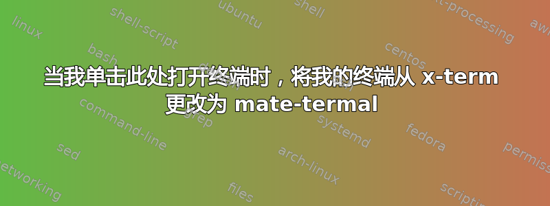 当我单击此处打开终端时，将我的终端从 x-term 更改为 mate-termal