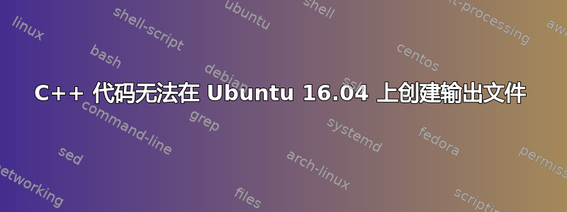 C++ 代码无法在 Ubuntu 16.04 上创建输出文件