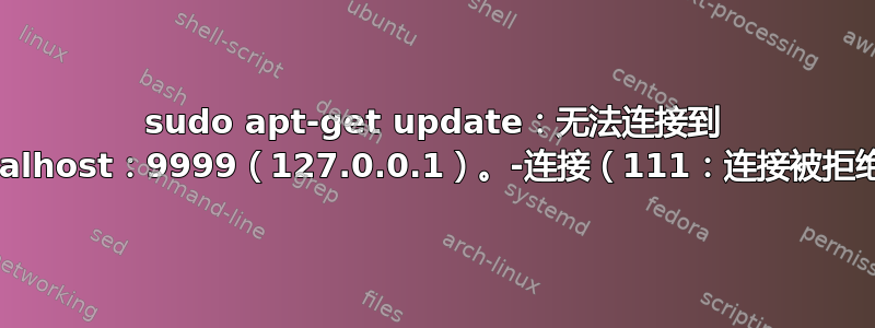 sudo apt-get update：无法连接到 localhost：9999（127.0.0.1）。-连接（111：连接被拒绝）