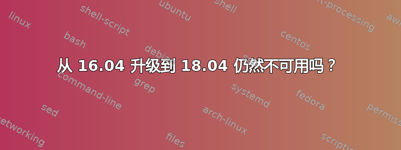 从 16.04 升级到 18.04 仍然不可用吗？