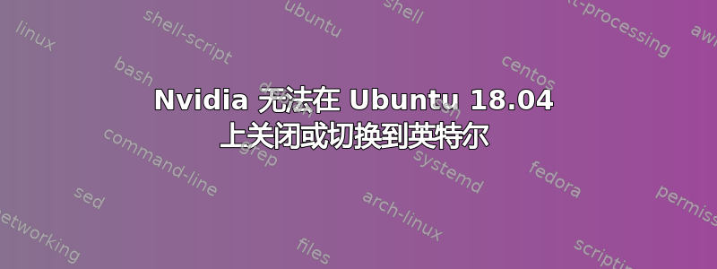 Nvidia 无法在 Ubuntu 18.04 上关闭或切换到英特尔